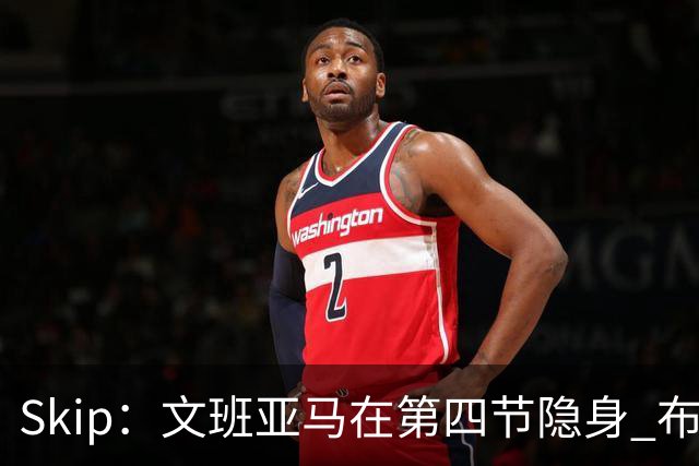 Skip：文班亚马在第四节隐身 布伦森在末节彻底完爆了他